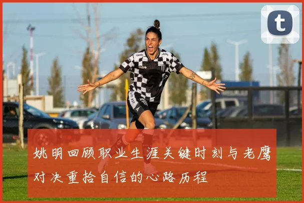 姚明回顾职业生涯关键时刻与老鹰对决重拾自信的心路历程