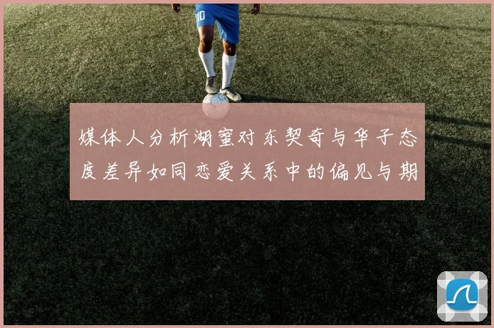 媒体人分析湖蜜对东契奇与华子态度差异如同恋爱关系中的偏见与期待