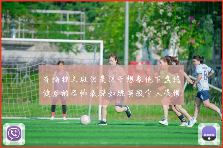 夸梅称文班仍是孩子想象他下盘稳健后的恐怖表现如姚明般令人畏惧