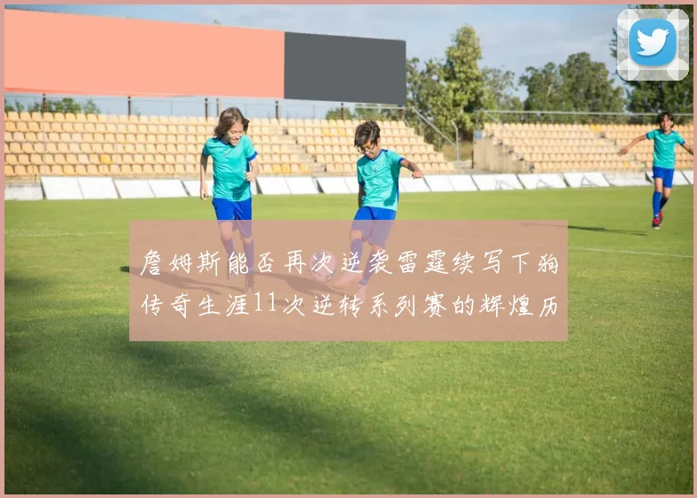 詹姆斯能否再次逆袭雷霆续写下狗传奇生涯11次逆转系列赛的辉煌历史