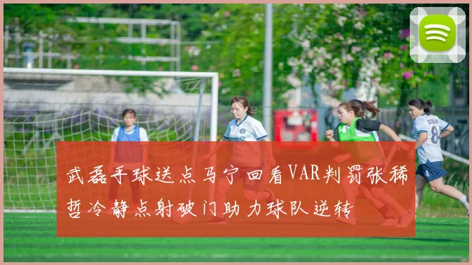武磊手球送点马宁回看VAR判罚张稀哲冷静点射破门助力球队逆转