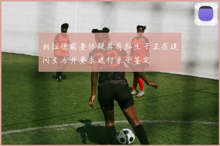 利拉德前妻怀疑其有私生子正在追问女方并要求进行亲子鉴定