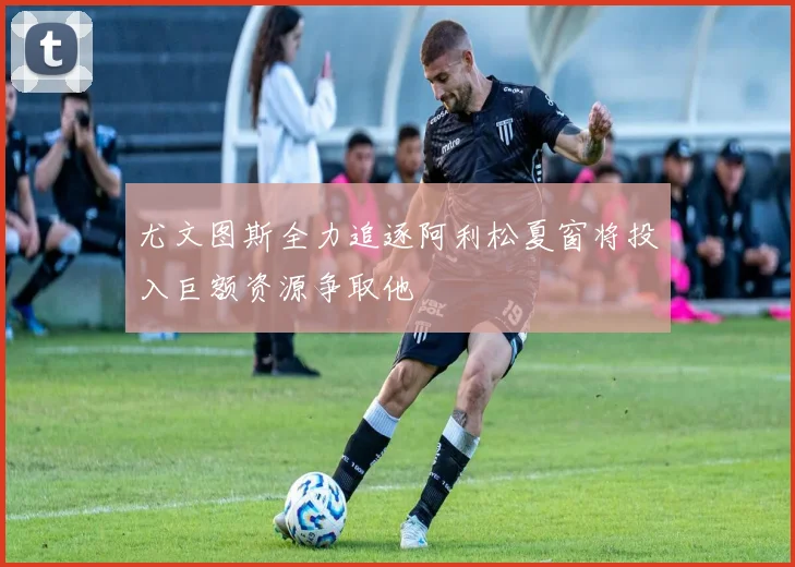 尤文图斯全力追逐阿利松夏窗将投入巨额资源争取他