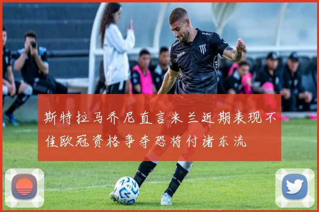 斯特拉马乔尼直言米兰近期表现不佳欧冠资格争夺恐将付诸东流