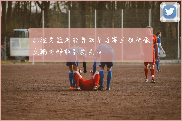 北控男篮未能晋级季后赛主教练张庆鹏将辞职引发关注