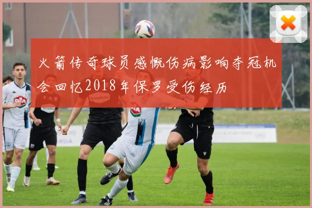 火箭传奇球员感慨伤病影响夺冠机会回忆2018年保罗受伤经历
