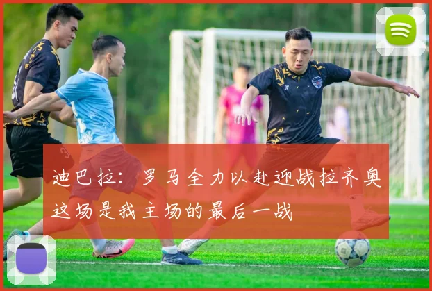 迪巴拉：罗马全力以赴迎战拉齐奥这场是我主场的最后一战