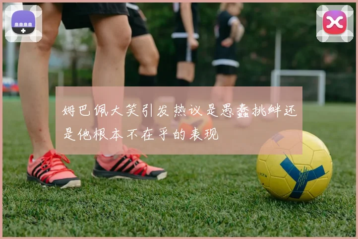 姆巴佩大笑引发热议是愚蠢挑衅还是他根本不在乎的表现