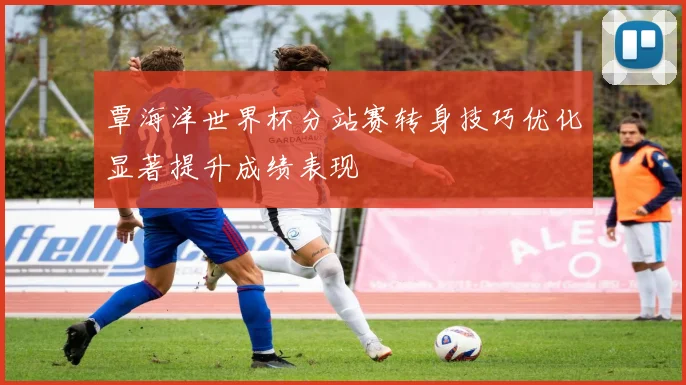 覃海洋世界杯分站赛转身技巧优化显著提升成绩表现