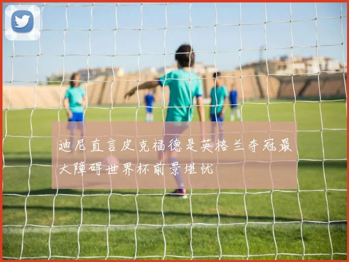 迪尼直言皮克福德是英格兰夺冠最大障碍世界杯前景堪忧
