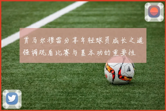 贾马尔穆雷分享年轻球员成长之道强调观看比赛与基本功的重要性