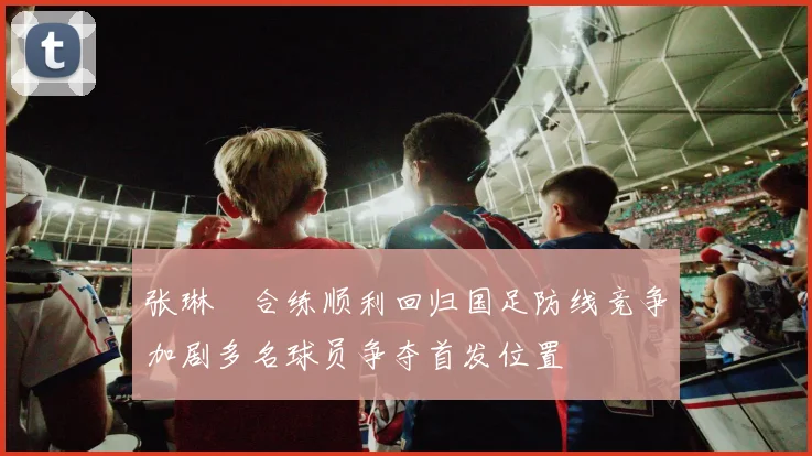 张琳芃合练顺利回归国足防线竞争加剧多名球员争夺首发位置